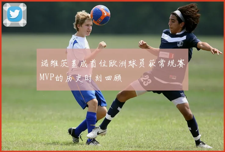 诺维茨基成首位欧洲球员获常规赛MVP的历史时刻回顾