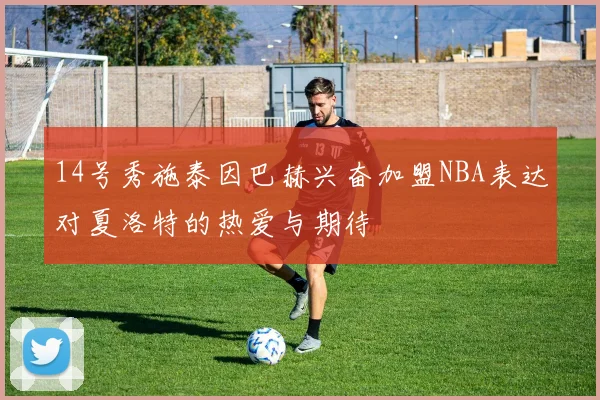 14号秀施泰因巴赫兴奋加盟NBA表达对夏洛特的热爱与期待
