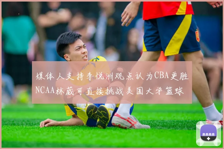 媒体人支持李悦洲观点认为CBA更胜NCAA林葳可直接挑战美国大学篮球