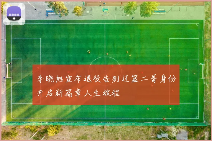 李晓旭宣布退役告别辽篮二哥身份开启新篇章人生旅程