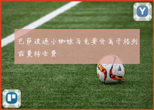 巴萨追逐小蜘蛛马竞要价高于格列兹曼转会费