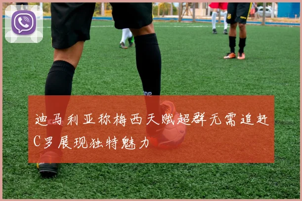 迪马利亚称梅西天赋超群无需追赶C罗展现独特魅力