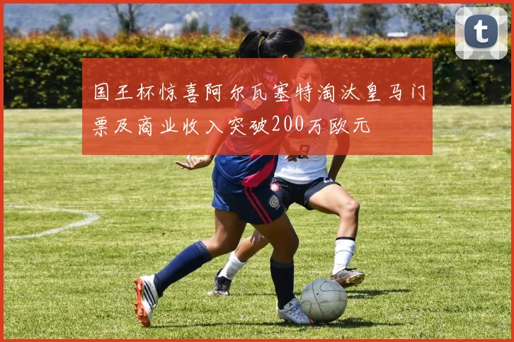 国王杯惊喜阿尔瓦塞特淘汰皇马门票及商业收入突破200万欧元