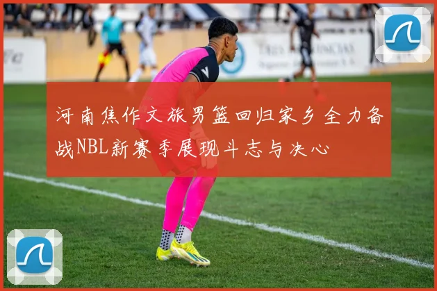 河南焦作文旅男篮回归家乡全力备战NBL新赛季展现斗志与决心