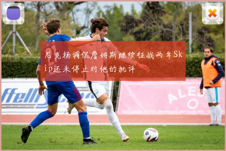 尼克杨调侃詹姆斯继续征战两年Skip还未停止对他的批评