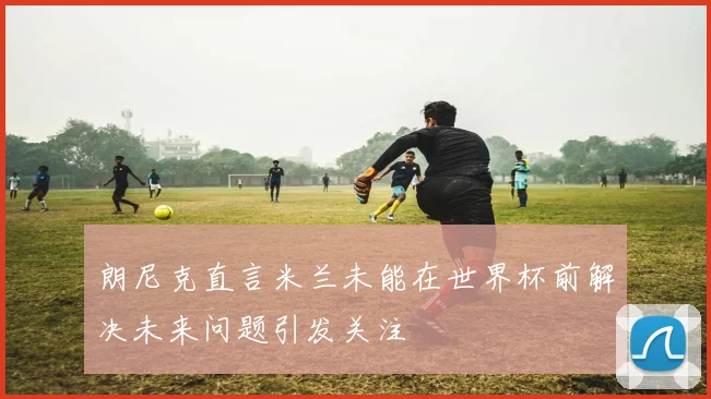 朗尼克直言米兰未能在世界杯前解决未来问题引发关注