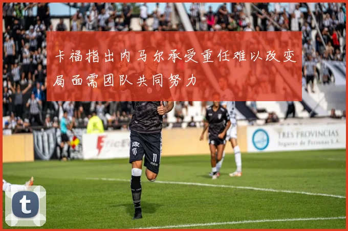 卡福指出内马尔承受重任难以改变局面需团队共同努力